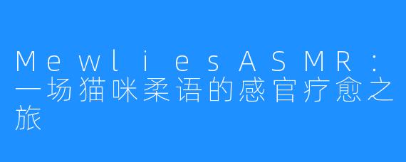 MewliesASMR：一场猫咪柔语的感官疗愈之旅