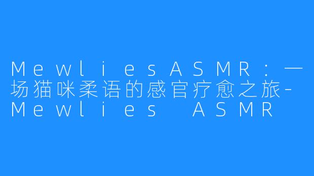 MewliesASMR：一场猫咪柔语的感官疗愈之旅-Mewlies ASMR